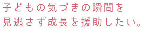 子どもの気づきの瞬間を見逃さず成長を援助したい。