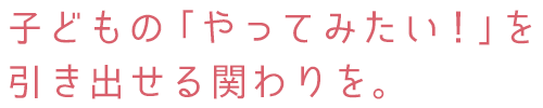 子どもの「やってみたい！」を引き出せる関わりを。