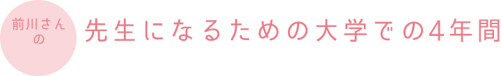 前川さんの先生になるための大学での4年間