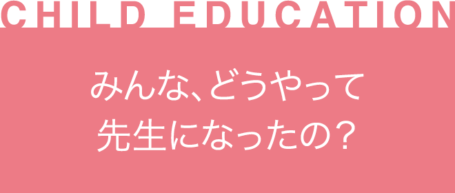 ［CHILD EDUCATION］みんな、どうやって先生になったの？